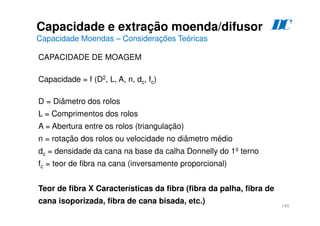 149
CAPACIDADE DE MOAGEM
Capacidade = f (D2, L, A, n, dc, fc)
D = Diâmetro dos rolos
L = Comprimentos dos rolos
A = Abertura entre os rolos (triangulação)
n = rotação dos rolos ou velocidade no diâmetro médio
dc = densidade da cana na base da calha Donnelly do 1º terno
fc = teor de fibra na cana (inversamente proporcional)
Teor de fibra X Características da fibra (fibra da palha, fibra de
cana isoporizada, fibra de cana bisada, etc.)
Capacidade e extração moenda/difusor
Capacidade Moendas – Considerações Teóricas
D
C
 