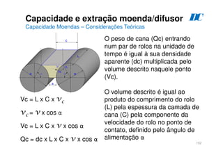 152
O peso de cana (Qc) entrando
num par de rolos na unidade de
tempo é igual à sua densidade
aparente (dc) multiplicada pelo
volume descrito naquele ponto
(Vc).
O volume descrito é igual ao
produto do comprimento do rolo
(L) pela espessura da camada de
cana (C) pela componente da
velocidade do rolo no ponto de
contato, definido pelo ângulo de
alimentação α
Vc = L x C x vc
vc = v x cos α
Vc = L x C x v x cos α
Qc = dc x L x C x v x cos α
Capacidade e extração moenda/difusor
Capacidade Moendas – Considerações Teóricas
D
C
 