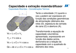 153
Tanto a velocidade (v) quanto o
cos α podem ser expressos em
função das condições geométricas
de alimentação (diâmetro dos
rolos (D), espessura da camada
de cana (C) e abertura (A).
Transformando a equação de
capacidade volumétrica
apresentada, expressando em
função dos dados acima,
demonstra-se a relação da
capacidade com o quadrado do
diâmetro dos rolos.
Vc = L x C x vc
vc = v x cos α
Vc = L x C x v x cos α
Qc = dc x L x C x v x cos α
Capacidade e extração moenda/difusor
Capacidade Moendas – Considerações Teóricas
D
C
 