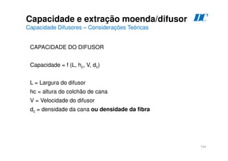 154
CAPACIDADE DO DIFUSOR
Capacidade = f (L, hc, V, dc)
L = Largura do difusor
hc = altura do colchão de cana
V = Velocidade do difusor
dc = densidade da cana ou densidade da fibra
Capacidade e extração moenda/difusor
Capacidade Difusores – Considerações Teóricas
D
C
 