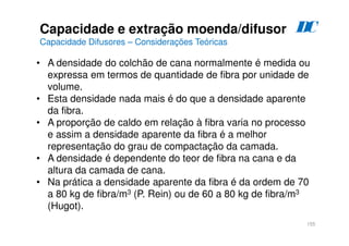 155
• A densidade do colchão de cana normalmente é medida ou
expressa em termos de quantidade de fibra por unidade de
volume.
• Esta densidade nada mais é do que a densidade aparente
da fibra.
• A proporção de caldo em relação à fibra varia no processo
e assim a densidade aparente da fibra é a melhor
representação do grau de compactação da camada.
• A densidade é dependente do teor de fibra na cana e da
altura da camada de cana.
• Na prática a densidade aparente da fibra é da ordem de 70
a 80 kg de fibra/m3 (P. Rein) ou de 60 a 80 kg de fibra/m3
(Hugot).
Capacidade e extração moenda/difusor
Capacidade Difusores – Considerações Teóricas
D
C
 