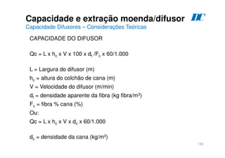 156
Capacidade e extração moenda/difusor
Capacidade Difusores – Considerações Teóricas
CAPACIDADE DO DIFUSOR
Qc = L x hc x V x 100 x df /Fc x 60/1.000
L = Largura do difusor (m)
hc = altura do colchão de cana (m)
V = Velocidade do difusor (m/min)
df = densidade aparente da fibra (kg fibra/m3)
Fc = fibra % cana (%)
Ou:
Qc = L x hc x V x dc x 60/1.000
dc = densidade da cana (kg/m3)
D
C
 