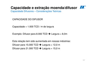 157
CAPACIDADE DO DIFUSOR
Capacidade = 1.000 TCD / m de largura
Exemplo: Difusor para 8.000 TCD  Largura = 8,0m
Esta relação tem sido aumentada em nossas indústrias:
Difusor para 15.000 TCD  Largura = 12,0 m
Difusor para 21.000 TCD  Largura = 15,0 m
Capacidade e extração moenda/difusor
Capacidade Difusores – Considerações Teóricas
D
C
 