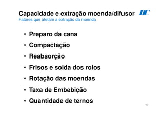 160
Capacidade e extração moenda/difusor
Fatores que afetam a extração da moenda
• Preparo da cana
• Compactação
• Reabsorção
• Frisos e solda dos rolos
• Rotação das moendas
• Taxa de Embebição
• Quantidade de ternos
D
C
 