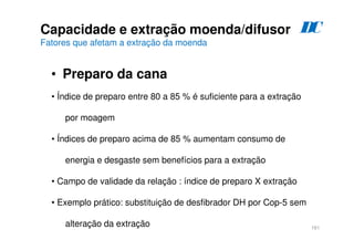 161
Capacidade e extração moenda/difusor
Fatores que afetam a extração da moenda
• Preparo da cana
D
C
• Índice de preparo entre 80 a 85 % é suficiente para a extração
por moagem
• Índices de preparo acima de 85 % aumentam consumo de
energia e desgaste sem benefícios para a extração
• Campo de validade da relação : índice de preparo X extração
• Exemplo prático: substituição de desfibrador DH por Cop-5 sem
alteração da extração
 