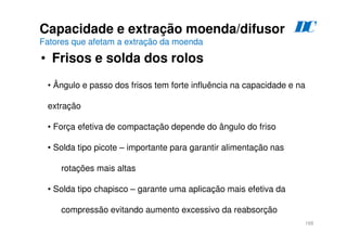 168
Capacidade e extração moenda/difusor
Fatores que afetam a extração da moenda
• Frisos e solda dos rolos
D
C
• Ângulo e passo dos frisos tem forte influência na capacidade e na
extração
• Força efetiva de compactação depende do ângulo do friso
• Solda tipo picote – importante para garantir alimentação nas
rotações mais altas
• Solda tipo chapisco – garante uma aplicação mais efetiva da
compressão evitando aumento excessivo da reabsorção
 