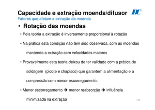 170
Capacidade e extração moenda/difusor
Fatores que afetam a extração da moenda
• Rotação das moendas
D
C
• Pela teoria a extração é inversamente proporcional à rotação
• Na prática esta condição não tem sido observada, com as moendas
mantendo a extração com velocidades maiores
• Provavelmente esta teoria deixou de ter validade com a prática de
soldagem (picote e chapisco) que garantem a alimentação e a
compressão com menor escorregamento.
• Menor escorregamento  menor reabsorção  influência
minimizada na extração
 