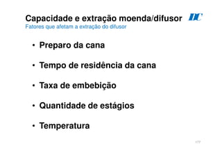 177
• Preparo da cana
• Tempo de residência da cana
• Taxa de embebição
• Quantidade de estágios
• Temperatura
Capacidade e extração moenda/difusor
Fatores que afetam a extração do difusor
D
C
 