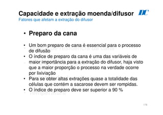 178
Capacidade e extração moenda/difusor
Fatores que afetam a extração do difusor
• Preparo da cana
• Tempo de residência da cana
• Taxa de embebição
• Quantidade de estágios
• Temperatura
• Um bom preparo de cana é essencial para o processo
de difusão
• O índice de preparo da cana é uma das variáveis de
maior importância para a extração do difusor, haja visto
que a maior proporção o processo na verdade ocorre
por lixiviação
• Para se obter altas extrações quase a totalidade das
células que contém a sacarose devem ser rompidas.
• O índice de preparo deve ser superior a 90 %
D
C
 