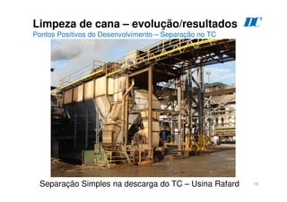 18
Limpeza de cana – evolução/resultados
Pontos Positivos do Desenvolvimento – Separação no TC
D
C
Separação Simples na descarga do TC – Usina Rafard
 
