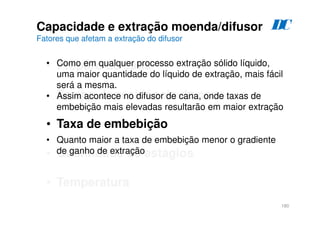 180
Capacidade e extração moenda/difusor
Fatores que afetam a extração do difusor
• Preparo da cana
• Tempo de residência da cana
• Taxa de embebição
• Quantidade de estágios
• Temperatura
• Como em qualquer processo extração sólido líquido,
uma maior quantidade do líquido de extração, mais fácil
será a mesma.
• Assim acontece no difusor de cana, onde taxas de
embebição mais elevadas resultarão em maior extração
• Quanto maior a taxa de embebição menor o gradiente
de ganho de extração
D
C
 
