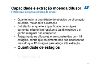 181
Capacidade e extração moenda/difusor
Fatores que afetam a extração do difusor
• Preparo da cana
• Tempo de residência da cana
• Taxa de embebição
• Quantidade de estágios
• Temperatura
• Quanto maior a quantidade de estágios de circulação
de caldo, maior será a extração
• Entretanto, enquanto a quantidade de estágios
aumenta, o benefício resultante vai diminuindo e o
ganho marginal não compensa
• Antigamente os difusores eram construídos com 18
estágios, sendo que atualmente não são necessários
mais do que 12 estágios para atingir alta extração
D
C
 