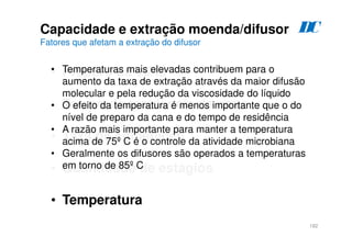 182
Capacidade e extração moenda/difusor
Fatores que afetam a extração do difusor
• Preparo da cana
• Tempo de residência da cana
• Taxa de embebição
• Quantidade de estágios
• Temperatura
• Temperaturas mais elevadas contribuem para o
aumento da taxa de extração através da maior difusão
molecular e pela redução da viscosidade do líquido
• O efeito da temperatura é menos importante que o do
nível de preparo da cana e do tempo de residência
• A razão mais importante para manter a temperatura
acima de 75º C é o controle da atividade microbiana
• Geralmente os difusores são operados a temperaturas
em torno de 85º C
D
C
 