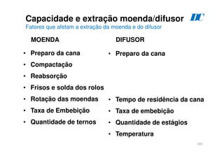 183
Capacidade e extração moenda/difusor
Fatores que afetam a extração da moenda e do difusor
• Preparo da cana
• Compactação
• Reabsorção
• Frisos e solda dos rolos
• Rotação das moendas
• Taxa de Embebição
• Quantidade de ternos
• Preparo da cana
• Tempo de residência da cana
• Taxa de embebição
• Quantidade de estágios
• Temperatura
MOENDA DIFUSOR
D
C
 