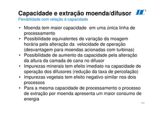 184
Capacidade e extração moenda/difusor
Flexibilidade com relação à capacidade
• Moenda tem maior capacidade em uma única linha de
processamento
• Possibilidade equivalentes de variação da moagem
horária pela alteração da velocidade de operação
(desvantagem para moendas acionadas com turbinas)
• Possibilidade de aumento da capacidade pela alteração
da altura da camada de cana no difusor
• Impurezas minerais tem efeito imediato na capacidade de
operação dos difusores (redução da taxa de percolação)
• Impurezas vegetais tem efeito negativo similar nos dois
processos
• Para a mesma capacidade de processamento o processo
de extração por moenda apresenta um maior consumo de
energia
D
C
 