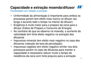 185
Capacidade e extração moenda/difusor
Flexibilidade com relação à extração
• Uniformidade da alimentação é importante para ambos os
processos porém tem efeito mais nocivo no difusor (ao
longo e durante todo o tempo no interior do difusor)
• Exigência é muito maior para o preparo da cana para o
difusor (Índice de Preparo e Consumo de Energia)
• Ao contrário do que se observa na moenda, o aumento da
velocidade tem forte efeito negativo na extração dos
difusores
• Impurezas minerais tem efeito mais negativo no caso dos
difusores (redução da taxa de percolação)
• Impurezas vegetais tem efeito negativo similar nos dois
processos porém no caso de difusores para manter a
capacidade é necessário reduzir muito o tempo de
residência da cana com forte prejuízo para a extração
D
C
 
