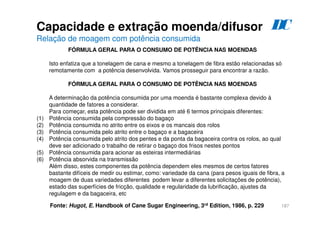 187
FÓRMULA GERAL PARA O CONSUMO DE POTÊNCIA NAS MOENDAS
Isto enfatiza que a tonelagem de cana e mesmo a tonelagem de fibra estão relacionadas só
remotamente com a potência desenvolvida. Vamos prosseguir para encontrar a razão.
FÓRMULA GERAL PARA O CONSUMO DE POTÊNCIA NAS MOENDAS
A determinação da potência consumida por uma moenda é bastante complexa devido à
quantidade de fatores a considerar.
Para começar, esta potência pode ser dividida em até 6 termos principais diferentes:
(1) Potência consumida pela compressão do bagaço
(2) Potência consumida no atrito entre os eixos e os mancais dos rolos
(3) Potência consumida pelo atrito entre o bagaço e a bagaceira
(4) Potência consumida pelo atrito dos pentes e da ponta da bagaceira contra os rolos, ao qual
deve ser adicionado o trabalho de retirar o bagaço dos frisos nestes pontos
(5) Potência consumida para acionar as esteiras intermediárias
(6) Potência absorvida na transmissão
Além disso, estes componentes da potência dependem eles mesmos de certos fatores
bastante difíceis de medir ou estimar, como: variedade da cana (para pesos iguais de fibra, a
moagem de duas variedades diferentes podem levar a diferentes solicitações de potência),
estado das superfícies de fricção, qualidade e regularidade da lubrificação, ajustes da
regulagem e da bagaceira, etc
Fonte: Hugot, E. Handbook of Cane Sugar Engineering, 3rd Edition, 1986, p. 229
Capacidade e extração moenda/difusor
Relação de moagem com potência consumida
D
C
 