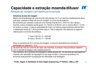 188
Influência da taxa de moagem
Mesmo da consideração de uma formula mais precisa (14.7) um fato fica imediatamente óbvio,
qual seja, o pequeno efeito da taxa de moagem no consumo de potência.
Se tomarmos por exemplo o caso de uma moenda final de 813 x 1676 mm (32 x 66 pol.)
moendo, outras condições sendo iguais: (1) 100 tch e (2) 80 tch, com a mesma fibra f = 0,145
em ambos os casos, a mesma velocidade de 5 rpm e a mesma carga hidráulica total de 340 t,
a reabsorção sendo de 1,39 no primeiro caso e 1,28 no segundo, nós obtemos os seguinte
valores para o consumo de potência:
1º caso (100 tch): P = 200 kW
2º caso ( 80 tch): P = 192 kW
Para um aumento de 25 % na taxa de moagem, o consumo de potência foi entretanto
aumentado em apenas 4 ~ 5 %.
Do ponto de vista do consumo de vapor nas moendas, é portanto mais proveitoso trabalhar
com a camada de bagaço mais espessa possível.
Pelo contrário, se o aumento da tonelagem é obtida através de um aumento da velocidade da
moenda, sem alteração da regulagem ou da carga na fibra, o consumo de potência irá
aumentar praticamente na proporção da velocidade e da tonelagem.
Fonte: Hugot, E. Handbook of Cane Sugar Engineering, 3rd Edition, 1986, p. 235
Capacidade e extração moenda/difusor
Relação de moagem com potência consumida
D
C
 