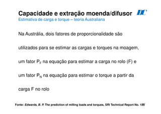 192
Na Austrália, dois fatores de proporcionalidade são
utilizados para se estimar as cargas e torques na moagem,
um fator PF na equação para estimar a carga no rolo (F) e
um fator PN na equação para estimar o torque a partir da
carga F no rolo
Fonte: Edwards, B. P. The prediction of milling loads and torques, SRI Technical Report No. 186
Capacidade e extração moenda/difusor
Estimativa de carga e torque – teoria Australiana
D
C
 