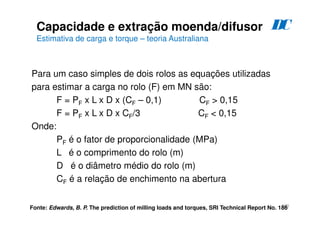 193
Para um caso simples de dois rolos as equações utilizadas
para estimar a carga no rolo (F) em MN são:
F = PF x L x D x (CF – 0,1) CF  0,15
F = PF x L x D x CF/3 CF  0,15
Onde:
PF é o fator de proporcionalidade (MPa)
L é o comprimento do rolo (m)
D é o diâmetro médio do rolo (m)
CF é a relação de enchimento na abertura
Fonte: Edwards, B. P. The prediction of milling loads and torques, SRI Technical Report No. 186
Capacidade e extração moenda/difusor
Estimativa de carga e torque – teoria Australiana
D
C
 