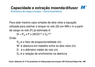 194
Para este mesmo caso simples de dois rolos a equação
utilizada para estimar o torque no rolo (G) em MN x m a partir
da carga no rolo (F) já estimada é:
G = PN x F x (W/D)0,5 x CF
0,21
Onde:
PN é o fator de proporcionalidade (m)
W é abertura em trabalho entre os dois rolos (m)
D é o diâmetro médio do rolo (m)
CF é a relação de enchimento na abertura
Fonte: Edwards, B. P. The prediction of milling loads and torques, SRI Technical Report No. 186
Capacidade e extração moenda/difusor
Estimativa de carga e torque – teoria Australiana
D
C
 