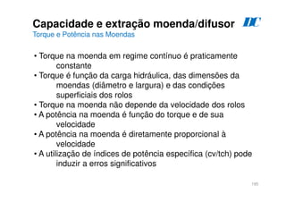 195
• Torque na moenda em regime contínuo é praticamente
constante
• Torque é função da carga hidráulica, das dimensões da
moendas (diâmetro e largura) e das condições
superficiais dos rolos
• Torque na moenda não depende da velocidade dos rolos
• A potência na moenda é função do torque e de sua
velocidade
• A potência na moenda é diretamente proporcional à
velocidade
• A utilização de índices de potência específica (cv/tch) pode
induzir a erros significativos
Capacidade e extração moenda/difusor
Torque e Potência nas Moendas
D
C
 