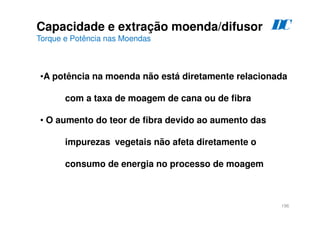 196
•A potência na moenda não está diretamente relacionada
com a taxa de moagem de cana ou de fibra
• O aumento do teor de fibra devido ao aumento das
impurezas vegetais não afeta diretamente o
consumo de energia no processo de moagem
Capacidade e extração moenda/difusor
Torque e Potência nas Moendas
D
C
 