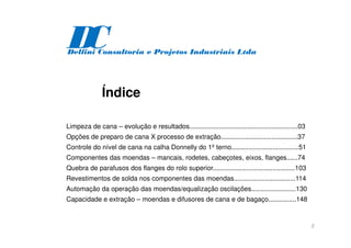 2
Índice
Limpeza de cana – evolução e resultados..........................................................03
Opções de preparo de cana X processo de extração.........................................37
Controle do nível de cana na calha Donnelly do 1º terno....................................51
Componentes das moendas – mancais, rodetes, cabeçotes, eixos, flanges......74
Quebra de parafusos dos flanges do rolo superior............................................103
Revestimentos de solda nos componentes das moendas.................................114
Automação da operação das moendas/equalização oscilações........................130
Capacidade e extração – moendas e difusores de cana e de bagaço...............148
D
C
Delfini Consultoria e Projetos Industriais Ltda
 