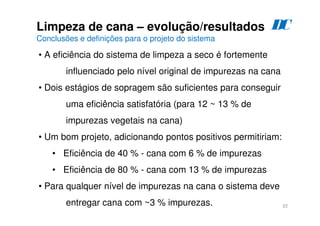 22
Limpeza de cana – evolução/resultados
Conclusões e definições para o projeto do sistema
D
C
• A eficiência do sistema de limpeza a seco é fortemente
influenciado pelo nível original de impurezas na cana
• Dois estágios de sopragem são suficientes para conseguir
uma eficiência satisfatória (para 12 ~ 13 % de
impurezas vegetais na cana)
• Um bom projeto, adicionando pontos positivos permitiriam:
• Eficiência de 40 % - cana com 6 % de impurezas
• Eficiência de 80 % - cana com 13 % de impurezas
• Para qualquer nível de impurezas na cana o sistema deve
entregar cana com ~3 % impurezas.
 