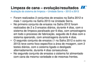 25
Limpeza de cana – evolução/resultados
Avaliação do sistema de limpeza – Unidade Serra – 2012 e 2013
• Foram realizados 2 conjuntos de ensaios na Safra 2012 e
mais 1 conjunto na Safra 2013 na Unidade Serra.
• No primeiro conjunto de ensaios na Safra 2012 foram
realizados de 2 a 3 ensaios diários, durante 4 dias, com o
sistema de limpeza paralisado por 6 dias, com amostragens
em todo o processo de fabricação, seguido de 6 dias com o
sistema operando, com amostragens durante 4 dias.
• O segundo conjunto de ensaios (1 na Safra 2012 e outro na
2013) teve como foco específico a área de moagem, com 2
testes diários, com o sistema ligado e desligado
alternadamente, durante 4 dias consecutivos.
• No segundo conjunto de ensaios o sistema foi alimentado
com cana da mesma variedade e de mesmas frentes.
D
C
 