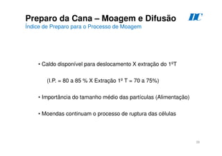 38
Preparo da Cana – Moagem e Difusão
Índice de Preparo para o Processo de Moagem
• Caldo disponível para deslocamento X extração do 1ºT
(I.P. = 80 a 85 % X Extração 1º T = 70 a 75%)
• Importância do tamanho médio das partículas (Alimentação)
• Moendas continuam o processo de ruptura das células
D
C
 