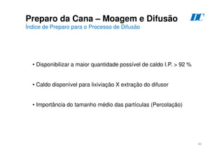 40
Preparo da Cana – Moagem e Difusão
Índice de Preparo para o Processo de Difusão
• Disponibilizar a maior quantidade possível de caldo I.P. > 92 %
• Caldo disponível para lixiviação X extração do difusor
• Importância do tamanho médio das partículas (Percolação)
D
C
 