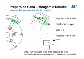 42
Preparo da Cana – Moagem e Difusão
Nervuras das placas desfibradoras - Impacto
D
C
Impacto ∞ m x Vrel
Vrel = Vm – Vpx
Vpx = 0
Impacto ∞ m x Vm
OBS: com nervuras mais altas observa-se uma
tendência de aumento do tamanho médio das partículas
 