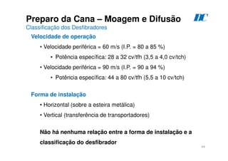 44
Preparo da Cana – Moagem e Difusão
Classificação dos Desfibradores
Velocidade de operação
• Velocidade periférica = 60 m/s (I.P. = 80 a 85 %)
• Potência específica: 28 a 32 cv/tfh (3,5 a 4,0 cv/tch)
• Velocidade periférica = 90 m/s (I.P. = 90 a 94 %)
• Potência específica: 44 a 80 cv/tfh (5,5 a 10 cv/tch)
Forma de instalação
• Horizontal (sobre a esteira metálica)
• Vertical (transferência de transportadores)
Não há nenhuma relação entre a forma de instalação e a
classificação do desfibrador
D
C
 