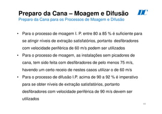 49
Preparo da Cana – Moagem e Difusão
Preparo da Cana para os Processos de Moagem e Difusão
• Para o processo de moagem I. P. entre 80 a 85 % é suficiente para
se atingir níveis de extração satisfatórios, portanto desfibradores
com velocidade periférica de 60 m/s podem ser utilizados
• Para o processo de moagem, as instalações sem picadores de
cana, tem sido feita com desfibradores de pelo menos 75 m/s,
havendo um certo receio de nestes casos utilizar o de 60 m/s
• Para o processo de difusão I.P. acima de 90 a 92 % é imperativo
para se obter níveis de extração satisfatórios, portanto
desfibradores com velocidade periférica de 90 m/s devem ser
utilizados
D
C
 