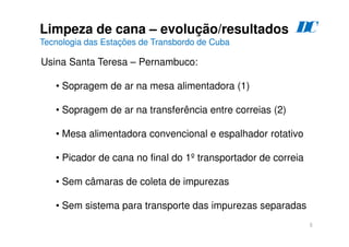 5
Limpeza de cana – evolução/resultados
Tecnologia das Estações de Transbordo de Cuba
D
C
Usina Santa Teresa – Pernambuco:
• Sopragem de ar na mesa alimentadora (1)
• Sopragem de ar na transferência entre correias (2)
• Mesa alimentadora convencional e espalhador rotativo
• Picador de cana no final do 1º transportador de correia
• Sem câmaras de coleta de impurezas
• Sem sistema para transporte das impurezas separadas
 