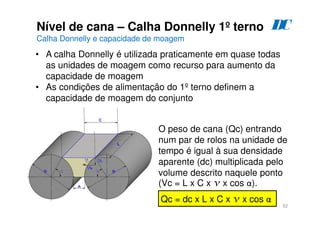 52
Nível de cana – Calha Donnelly 1º terno
Calha Donnelly e capacidade de moagem
D
C
• A calha Donnelly é utilizada praticamente em quase todas
as unidades de moagem como recurso para aumento da
capacidade de moagem
• As condições de alimentação do 1º terno definem a
capacidade de moagem do conjunto
O peso de cana (Qc) entrando
num par de rolos na unidade de
tempo é igual à sua densidade
aparente (dc) multiplicada pelo
volume descrito naquele ponto
(Vc = L x C x v x cos α).
Qc = dc x L x C x v x cos α
 