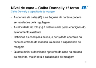 53
Nível de cana – Calha Donnelly 1º terno
Calha Donnelly e capacidade de moagem
D
C
• A abertura da calha (C) e os ângulos de contato podem
ser ajustados pela regulagem
• A velocidade do rolo (v) é determinada pelas condições do
acionamento existente
• Definidas as condições acima, a densidade aparente da
cana na entrada da moenda irá definir a capacidade de
moagem
• Quanto maior a densidade aparente da cana na entrada
da moenda, maior será a capacidade de moagem
 
