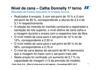 60
Nível de cana – Calha Donnelly 1º terno
Resultado de ensaios realizados na Unidade Tarumã
D
C
Fonte: Kent, G.A. – Effect of chute level on mill capacity – Proceedings ISSCT, 2013
• Realizados 6 ensaios, 3 com set-point de 10 % e 3 com
set-point de 90 %, correspondendo a alturas de 2,3 e de
3,1 m respectivamente
• A rotação da moenda foi mantida constante e registradas a
oscilação do rolo superior, o nível efetivo de cana calha e
a moagem durante o ensaio com a respectivo teor de fibra
• O nível médio de cana para o set-point de 10 % foi de
12%, correspondente a 2,32 m
• O nível médio de cana para o set-point de 90 % foi de
56%, correspondente a 2,76 m
• O nível de cana abaixo do set-point de 90 % demonstra
que a moagem foi maior com o set-point mais alto
• Neste ensaio foi verificado um aumento de 0,7 % na
capacidade de moagem (1/3 da previsão do modelo)
 