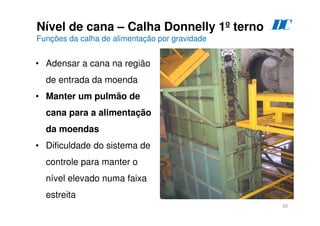 62
Nível de cana – Calha Donnelly 1º terno
Funções da calha de alimentação por gravidade
D
C
• Adensar a cana na região
de entrada da moenda
• Manter um pulmão de
cana para a alimentação
da moendas
• Dificuldade do sistema de
controle para manter o
nível elevado numa faixa
estreita
 