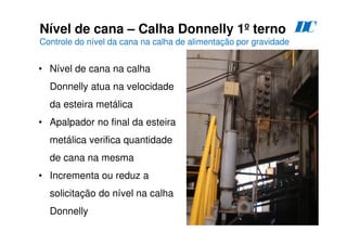 63
Nível de cana – Calha Donnelly 1º terno
Controle do nível da cana na calha de alimentação por gravidade
D
C
• Nível de cana na calha
Donnelly atua na velocidade
da esteira metálica
• Apalpador no final da esteira
metálica verifica quantidade
de cana na mesma
• Incrementa ou reduz a
solicitação do nível na calha
Donnelly
 