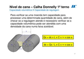 67
Nível de cana – Calha Donnelly 1º terno
Capacidade volumétrica X Capacidade de regulagem
D
C
Qc = dc x L x C x v x cos α
Para verificar se uma moenda tem capacidade para
processar uma determinada quantidade de cana, além de
checar se a regulagem atende é necessário verificar se a
capacidade volumétrica pode ser atendida com uma
densidade da cana numa faixa aceitável.
dc = Qc / L x C x v x cos α
 