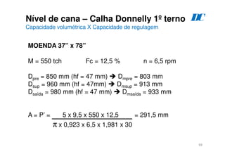 69
Nível de cana – Calha Donnelly 1º terno
Capacidade volumétrica X Capacidade de regulagem
D
C
MOENDA 37” x 78”
M = 550 tch Fc = 12,5 % n = 6,5 rpm
Dpre = 850 mm (hf = 47 mm)  Dmpre = 803 mm
Dsup = 960 mm (hf = 47mm)  Dmsup = 913 mm
Dsaída = 980 mm (hf = 47 mm)  Dmsaída = 933 mm
A = P’ = 5 x 9,5 x 550 x 12,5 = 291,5 mm
π x 0,923 x 6,5 x 1,981 x 30
 
