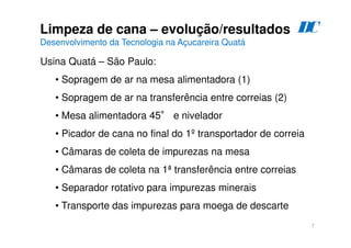 7
Limpeza de cana – evolução/resultados
Desenvolvimento da Tecnologia na Açucareira Quatá
D
C
Usina Quatá – São Paulo:
• Sopragem de ar na mesa alimentadora (1)
• Sopragem de ar na transferência entre correias (2)
• Mesa alimentadora 45° e nivelador
• Picador de cana no final do 1º transportador de correia
• Câmaras de coleta de impurezas na mesa
• Câmaras de coleta na 1ª transferência entre correias
• Separador rotativo para impurezas minerais
• Transporte das impurezas para moega de descarte
 
