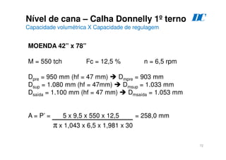72
Nível de cana – Calha Donnelly 1º terno
Capacidade volumétrica X Capacidade de regulagem
D
C
MOENDA 42” x 78”
M = 550 tch Fc = 12,5 % n = 6,5 rpm
Dpre = 950 mm (hf = 47 mm)  Dmpre = 903 mm
Dsup = 1.080 mm (hf = 47mm)  Dmsup = 1.033 mm
Dsaída = 1.100 mm (hf = 47 mm)  Dmsaída = 1.053 mm
A = P’ = 5 x 9,5 x 550 x 12,5 = 258,0 mm
π x 1,043 x 6,5 x 1,981 x 30
 