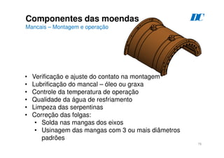 76
Componentes das moendas
Mancais – Montagem e operação
D
C
• Verificação e ajuste do contato na montagem
• Lubrificação do mancal – óleo ou graxa
• Controle da temperatura de operação
• Qualidade da água de resfriamento
• Limpeza das serpentinas
• Correção das folgas:
• Solda nas mangas dos eixos
• Usinagem das mangas com 3 ou mais diâmetros
padrões
 