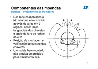 83
Componentes das moendas
Rodetes – Procedimento de montagem
D
C
• Nos rodetes montados a
frio o torque é transmitido
através do atrito em 3
regiões: nas 2 faces
tangenciais das chavetas
e apoio do furo do rodete
no eixo
• Posição de montagem e
verificação do contato das
chavetas
• Um rodete bem montado
não precisa de artifícios
para travamento axial
 