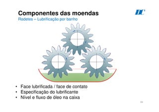 84
Componentes das moendas
Rodetes – Lubrificação por banho
D
C
• Face lubrificada / face de contato
• Especificação do lubrificante
• Nível e fluxo de óleo na caixa
 