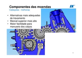 90
Componentes das moendas
Cabeçotes - melhorias
D
C
• Alternativas mais adequadas
de travamento
• Mancal superior mais alto
• Maior facilidade para
manuseio dos calços
 