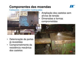 91
Componentes das moendas
Cabeçotes – situações inadequadas
D
C
• Ampliação dos castelos sem
alívios de tensão
• Dimensões e formas
comprometidas
• Deterioração de partes
já revestidas
• Comprometimento da
resistência mecânica
dos castelos
 